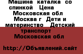 Машина -каталка  со спинкой › Цена ­ 500 - Московская обл., Москва г. Дети и материнство » Детский транспорт   . Московская обл.